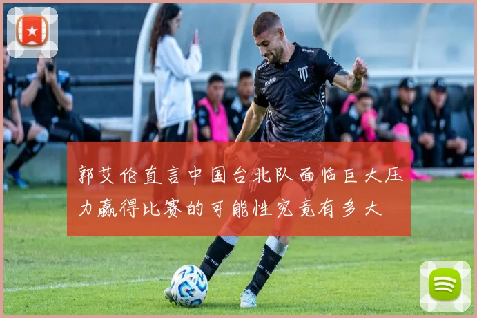 郭艾伦直言中国台北队面临巨大压力赢得比赛的可能性究竟有多大