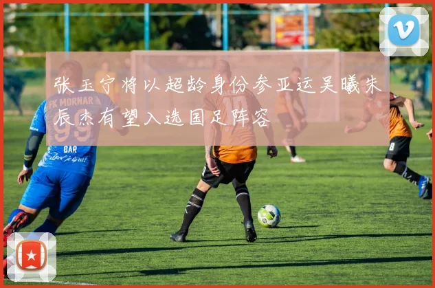 张玉宁将以超龄身份参亚运吴曦朱辰杰有望入选国足阵容