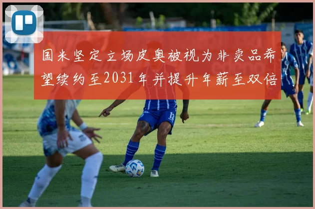 国米坚定立场皮奥被视为非卖品希望续约至2031年并提升年薪至双倍水平