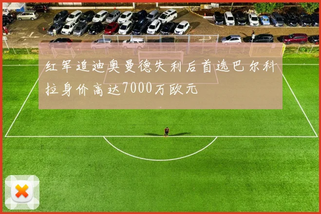 红军追迪奥曼德失利后首选巴尔科拉身价高达7000万欧元