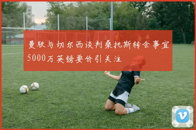 曼联与切尔西谈判桑托斯转会事宜5000万英镑要价引关注