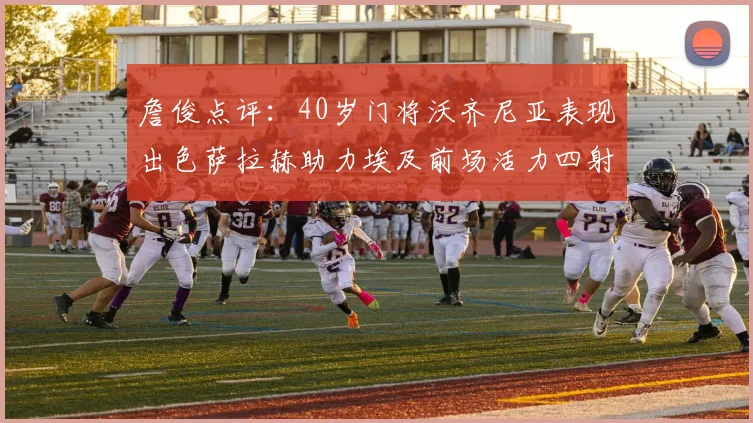 詹俊点评：40岁门将沃齐尼亚表现出色萨拉赫助力埃及前场活力四射