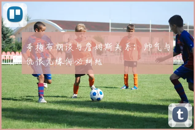 夸梅布朗谈与詹姆斯关系：帅气与仇恨无缘何必纠结