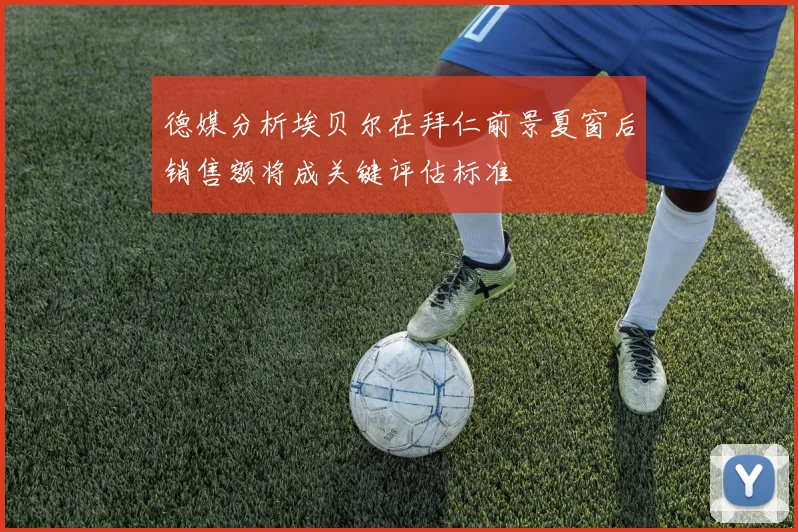 德媒分析埃贝尔在拜仁前景夏窗后销售额将成关键评估标准