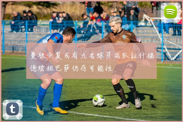 曼联今夏或有九名球员离队拉什福德续租巴萨仍存可能性