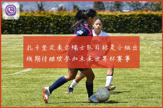 扎卡坚定表示瑞士队目标是小组出线期待继续参加未来世界杯赛事