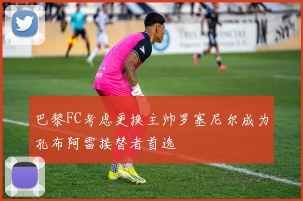 巴黎FC考虑更换主帅罗塞尼尔成为孔布阿雷接替者首选