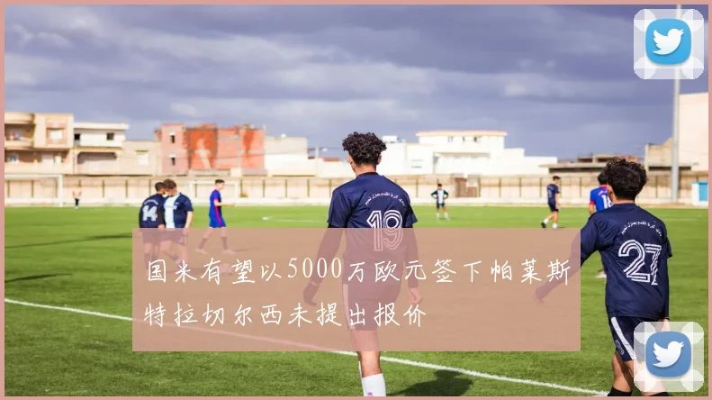 国米有望以5000万欧元签下帕莱斯特拉切尔西未提出报价