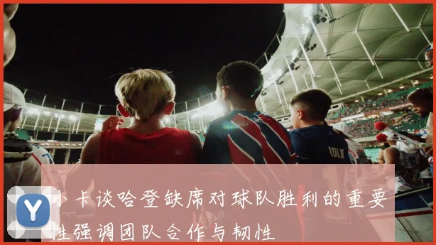 小卡谈哈登缺席对球队胜利的重要性强调团队合作与韧性