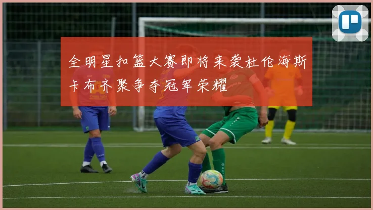 全明星扣篮大赛即将来袭杜伦海斯卡布齐聚争夺冠军荣耀