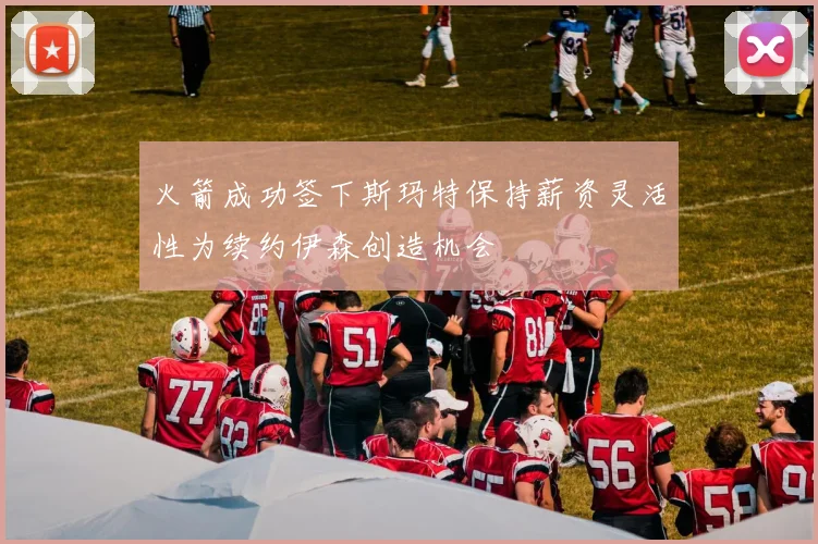 火箭成功签下斯玛特保持薪资灵活性为续约伊森创造机会