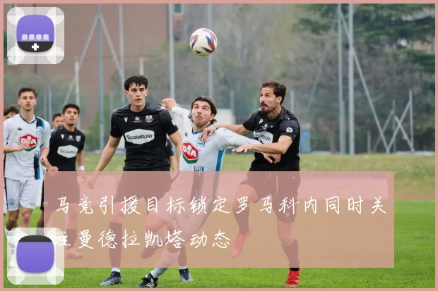 马竞引援目标锁定罗马科内同时关注曼德拉凯塔动态