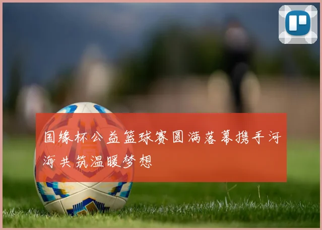 国缘杯公益篮球赛圆满落幕携手河海共筑温暖梦想